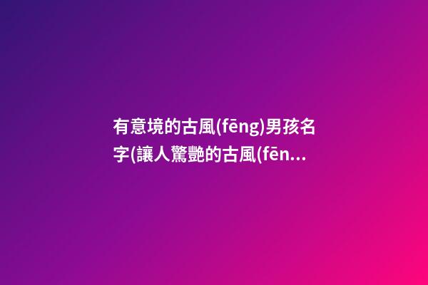 有意境的古風(fēng)男孩名字(讓人驚艷的古風(fēng)男孩名字太好聽(tīng)了吧)