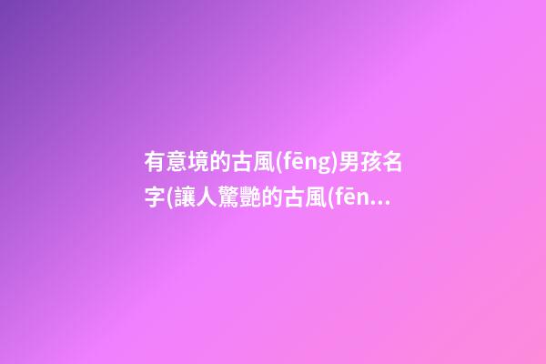 有意境的古風(fēng)男孩名字(讓人驚艷的古風(fēng)男孩名字太好聽了吧)