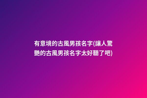 有意境的古風男孩名字(讓人驚艷的古風男孩名字太好聽了吧)