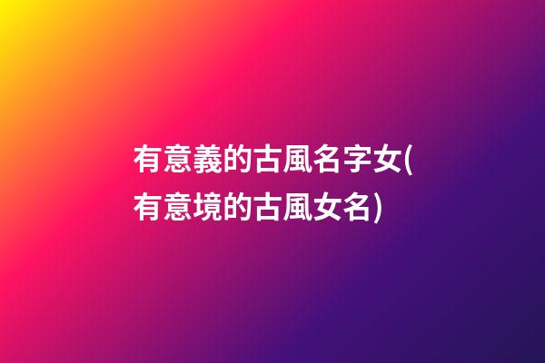 有意義的古風名字女(有意境的古風女名)