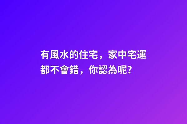 有風水的住宅，家中宅運都不會錯，你認為呢？