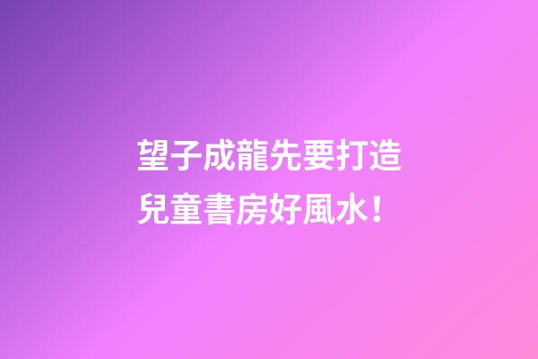 望子成龍先要打造兒童書房好風水！