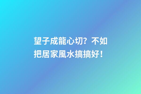 望子成龍心切？不如把居家風水搞搞好！