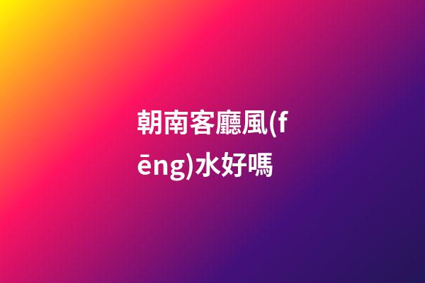朝南客廳風(fēng)水好嗎