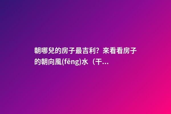 朝哪兒的房子最吉利？來看看房子的朝向風(fēng)水（干貨）
