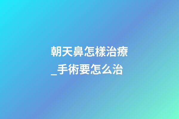 朝天鼻怎樣治療_手術要怎么治