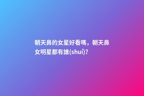 朝天鼻的女星好看嗎，朝天鼻女明星都有誰(shuí)？