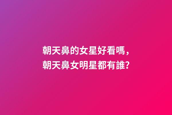 朝天鼻的女星好看嗎，朝天鼻女明星都有誰？