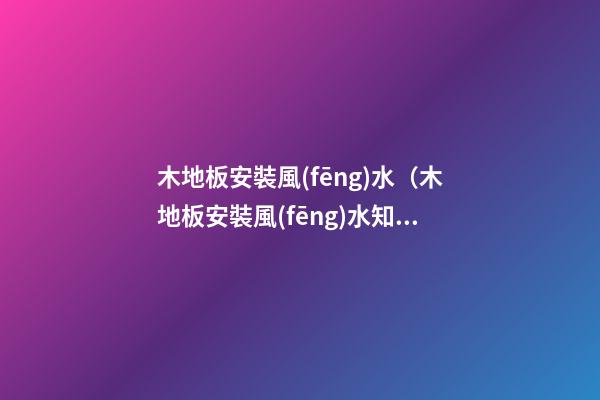 木地板安裝風(fēng)水（木地板安裝風(fēng)水知識）