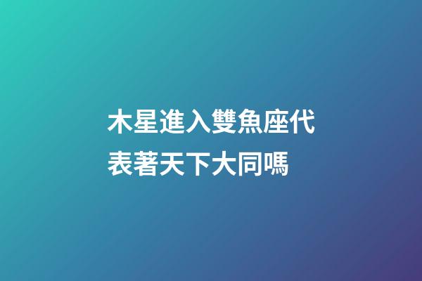木星進入雙魚座代表著天下大同嗎-第1張-星座運勢-玄機派