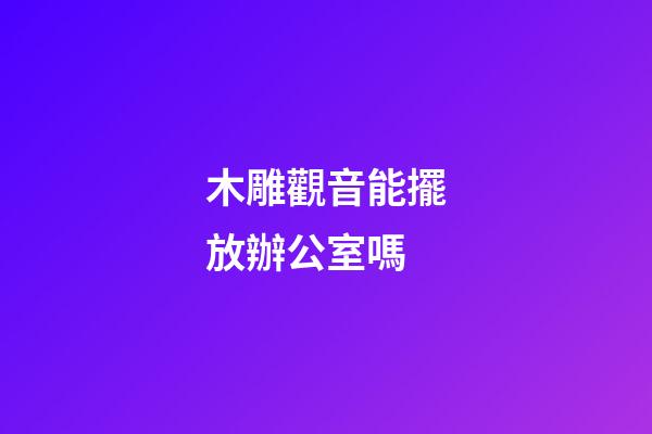木雕觀音能擺放辦公室嗎