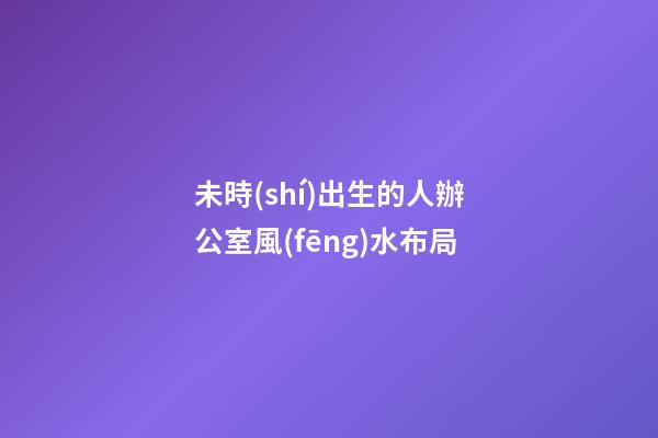 未時(shí)出生的人辦公室風(fēng)水布局