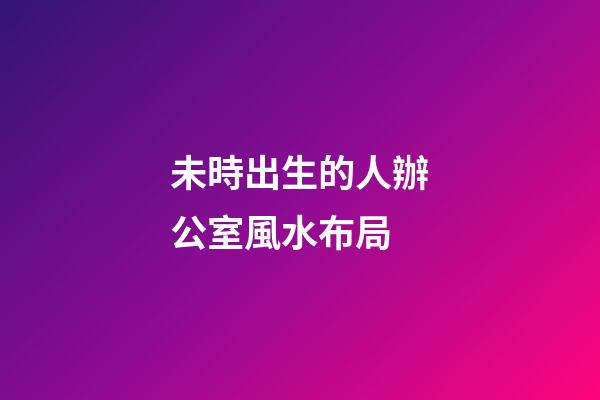 未時出生的人辦公室風水布局