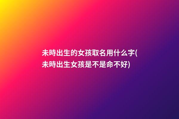未時出生的女孩取名用什么字(未時出生女孩是不是命不好)