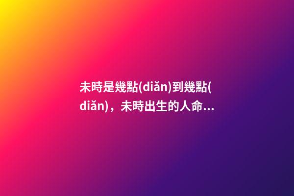 未時是幾點(diǎn)到幾點(diǎn)，未時出生的人命運(yùn)
