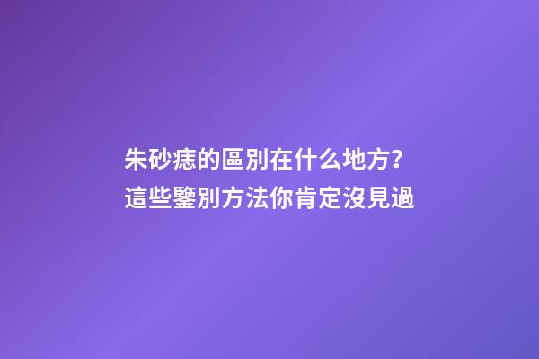 朱砂痣的區別在什么地方？這些鑒別方法你肯定沒見過