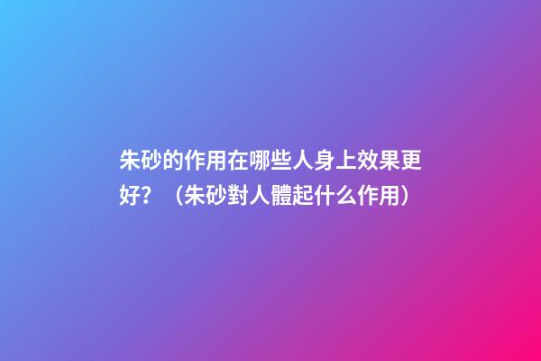 朱砂的作用在哪些人身上效果更好？（朱砂對人體起什么作用）