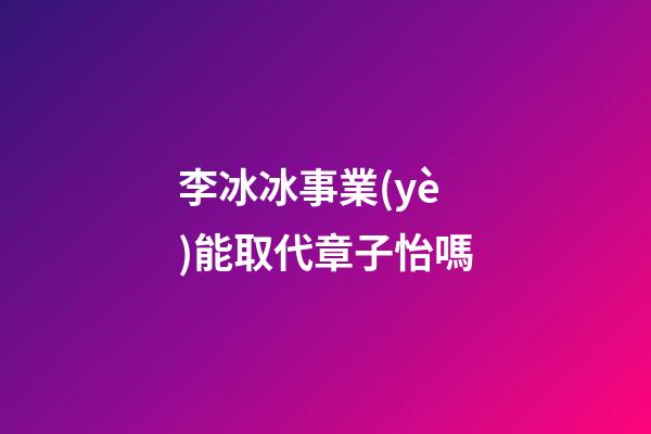 李冰冰事業(yè)能取代章子怡嗎
