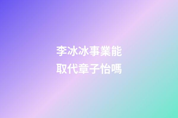 李冰冰事業能取代章子怡嗎