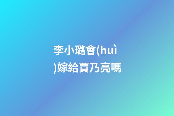 李小璐會(huì)嫁給賈乃亮嗎
