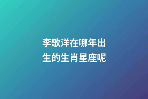 李歌洋在哪年出生的生肖星座呢-第1張-星座運勢-玄機派