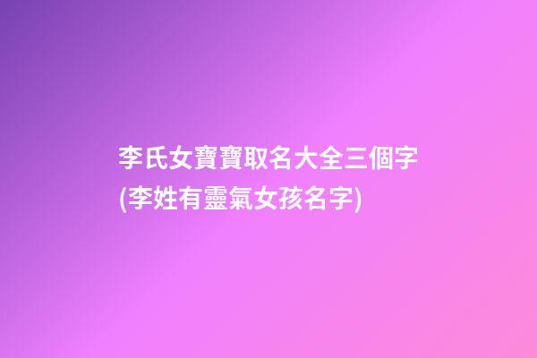 李氏女寶寶取名大全三個字(李姓有靈氣女孩名字)