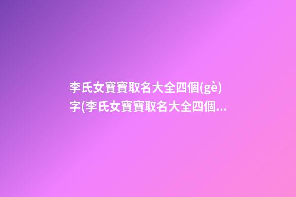 李氏女寶寶取名大全四個(gè)字(李氏女寶寶取名大全四個(gè)字的名字)