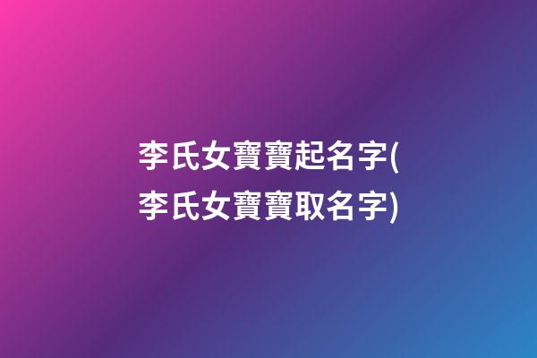 李氏女寶寶起名字(李氏女寶寶取名字)