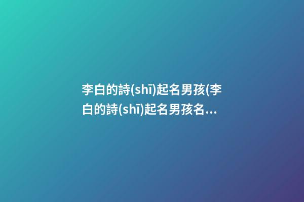 李白的詩(shī)起名男孩(李白的詩(shī)起名男孩名字)