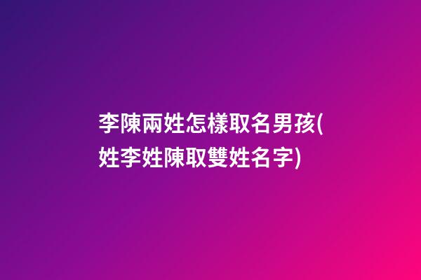 李陳兩姓怎樣取名男孩(姓李姓陳取雙姓名字)