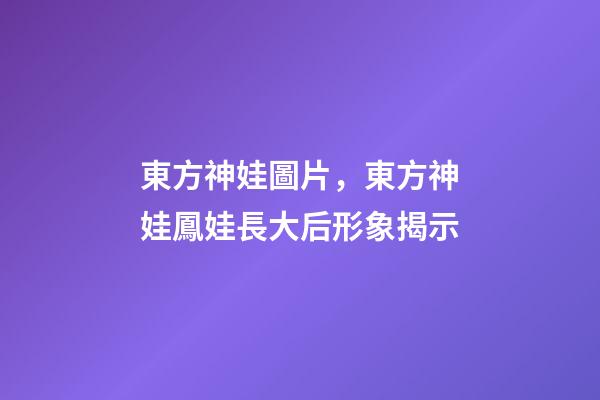 東方神娃圖片，東方神娃鳳娃長大后形象揭示-第1張-觀點-玄機派