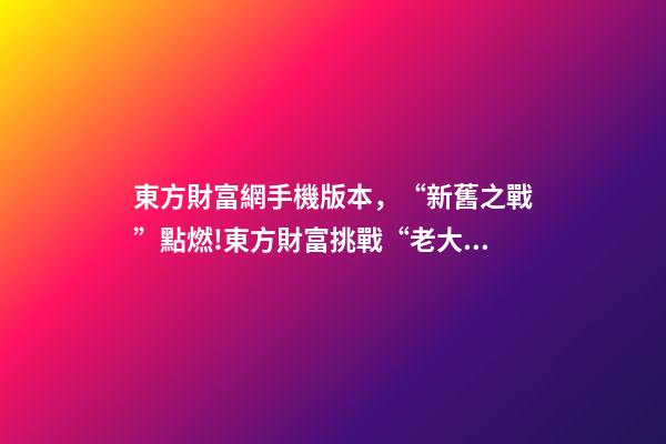 東方財富網手機版本，“新舊之戰”點燃!東方財富挑戰“老大哥”-第1張-觀點-玄機派