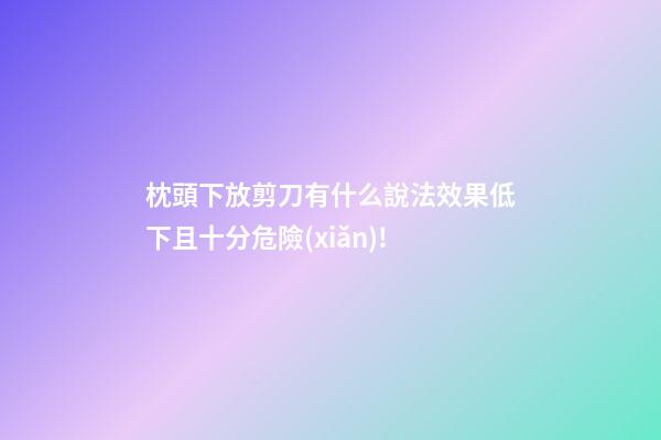 枕頭下放剪刀有什么說法?效果低下且十分危險(xiǎn)!