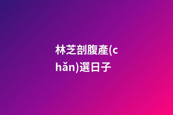 林芝剖腹產(chǎn)選日子