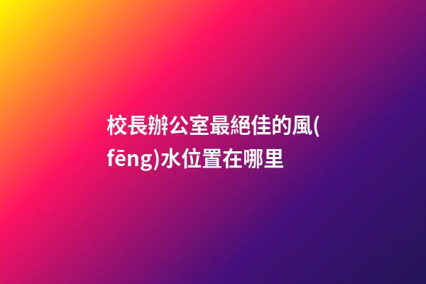 校長辦公室最絕佳的風(fēng)水位置在哪里