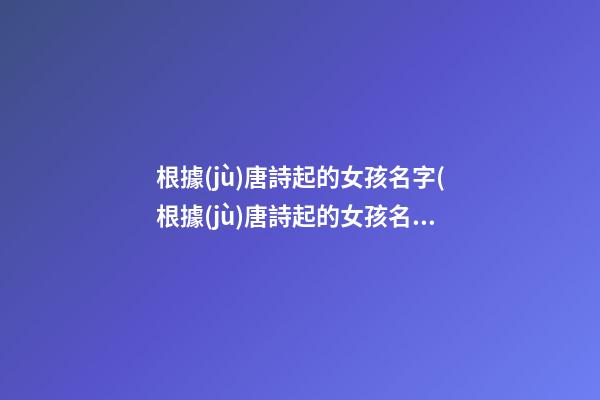 根據(jù)唐詩起的女孩名字(根據(jù)唐詩起的女孩名字有哪些)