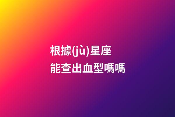 根據(jù)星座能查出血型嗎嗎-第1張-星座運勢-玄機派