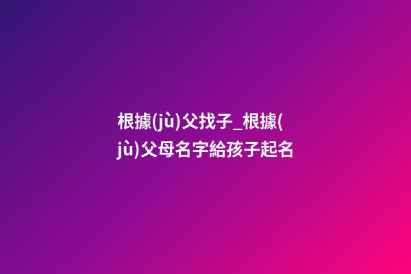 根據(jù)父找子_根據(jù)父母名字給孩子起名-第1張-公司起名-玄機派