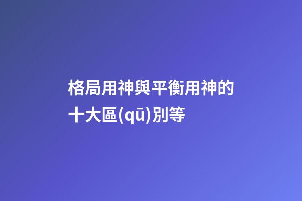 格局用神與平衡用神的十大區(qū)別等