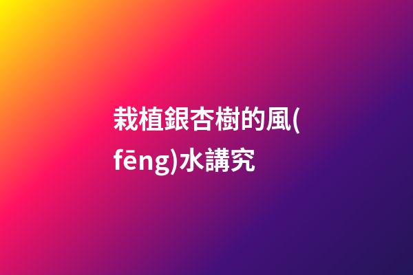 栽植銀杏樹的風(fēng)水講究