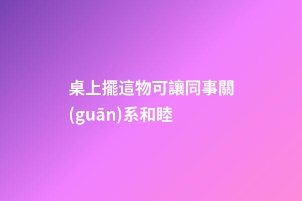 桌上擺這物可讓同事關(guān)系和睦
