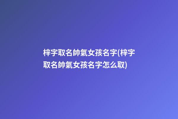 梓字取名帥氣女孩名字(梓字取名帥氣女孩名字怎么取)