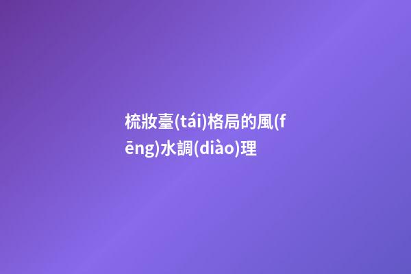 梳妝臺(tái)格局的風(fēng)水調(diào)理