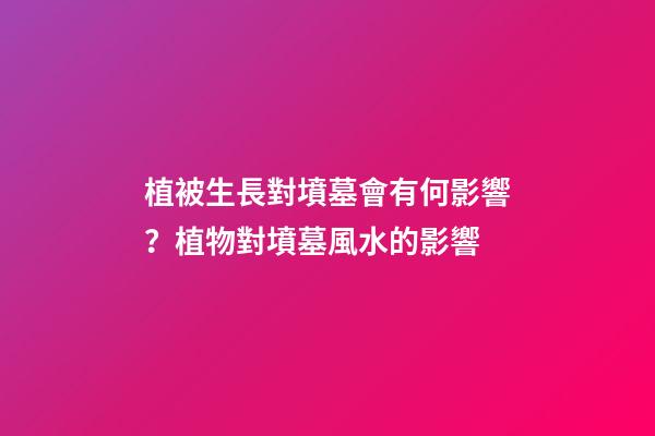 植被生長對墳墓會有何影響？植物對墳墓風水的影響