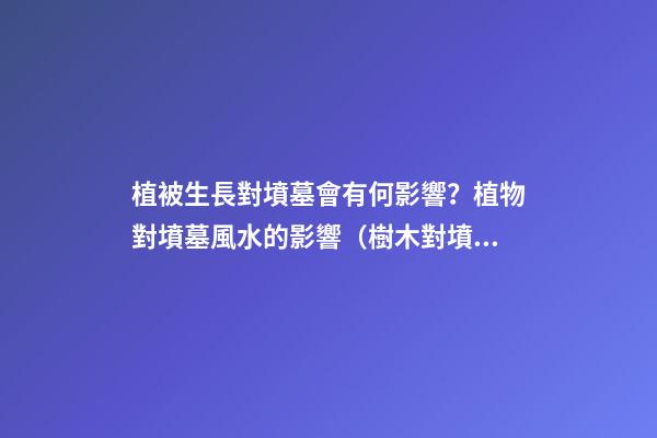 植被生長對墳墓會有何影響？植物對墳墓風水的影響（樹木對墳墓的影響）