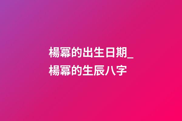 楊冪的出生日期_楊冪的生辰八字