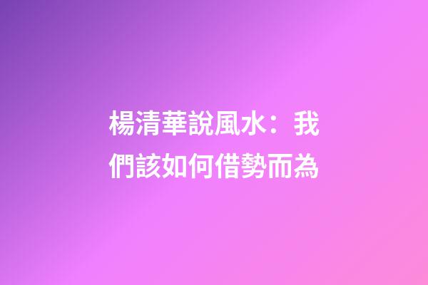 楊清華說風水：我們該如何借勢而為