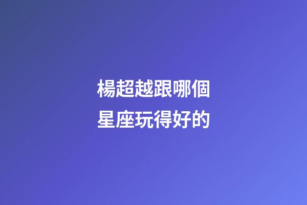 楊超越跟哪個星座玩得好的-第1張-星座運勢-玄機派