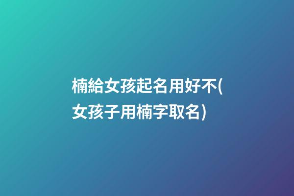 楠給女孩起名用好不(女孩子用楠字取名)