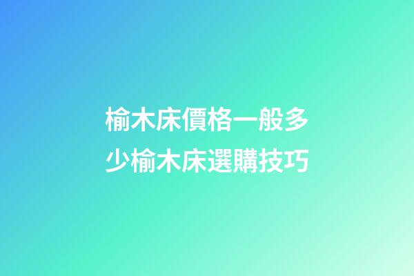 榆木床價格一般多少?榆木床選購技巧
